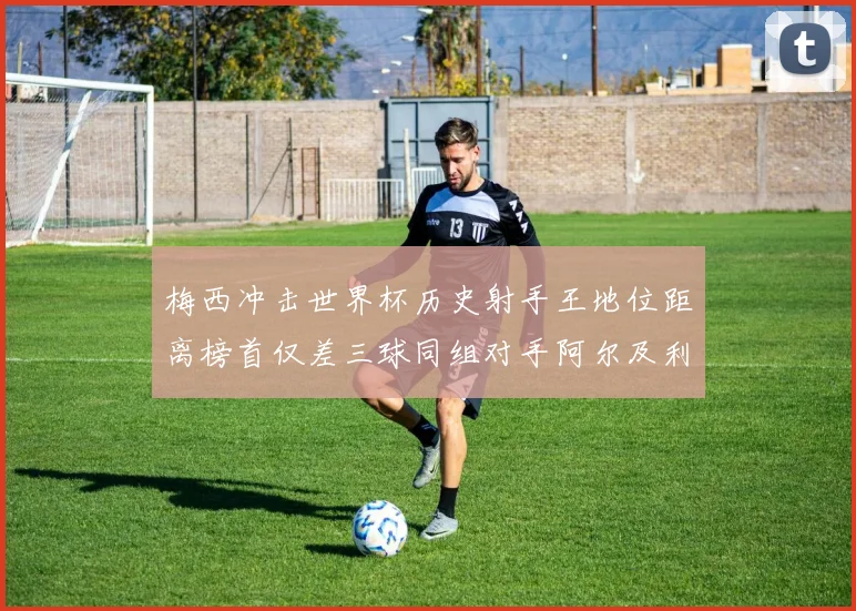 梅西冲击世界杯历史射手王地位距离榜首仅差三球同组对手阿尔及利亚奥地利约旦