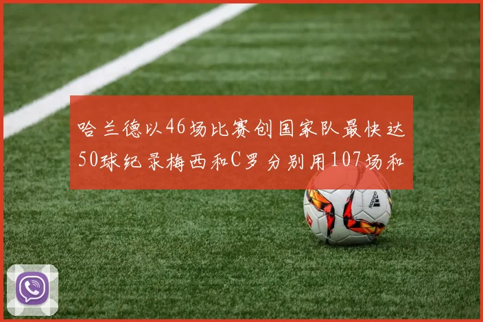 哈兰德以46场比赛创国家队最快达50球纪录梅西和C罗分别用107场和114场完成