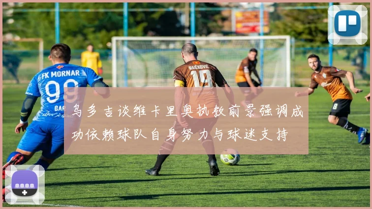 乌多吉谈维卡里奥执教前景强调成功依赖球队自身努力与球迷支持