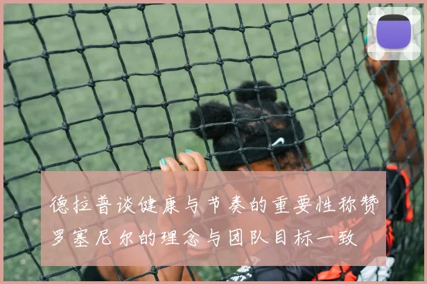 德拉普谈健康与节奏的重要性称赞罗塞尼尔的理念与团队目标一致