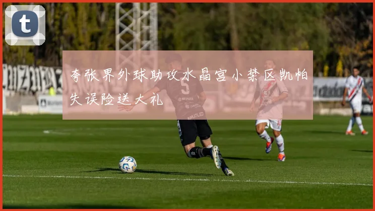 夸张界外球助攻水晶宫小禁区凯帕失误险送大礼