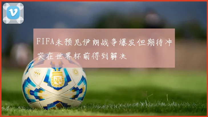 FIFA未预见伊朗战争爆发但期待冲突在世界杯前得到解决