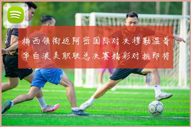 梅西领衔迈阿密国际对决穆勒温哥华白浪美职联总决赛精彩对抗即将上演