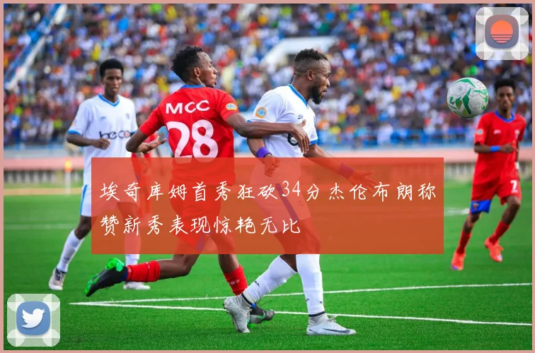 埃奇库姆首秀狂砍34分杰伦布朗称赞新秀表现惊艳无比