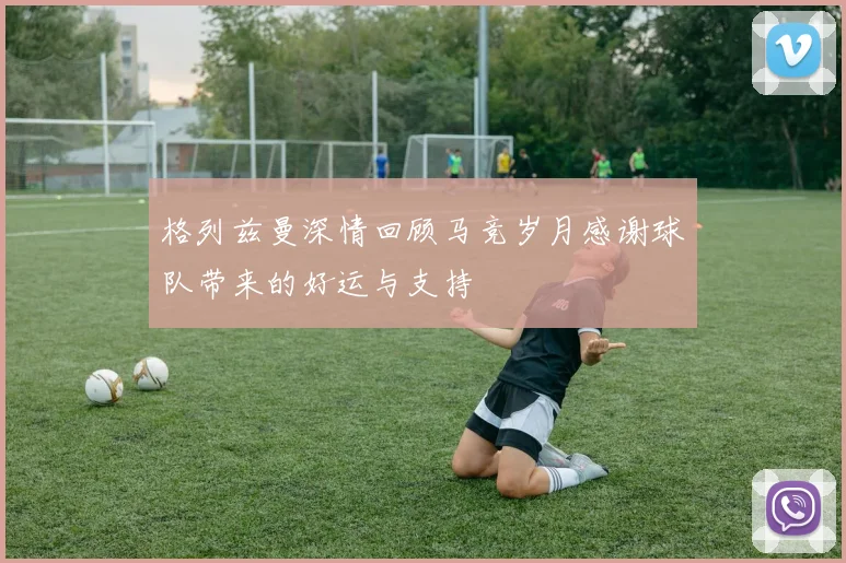 格列兹曼深情回顾马竞岁月感谢球队带来的好运与支持