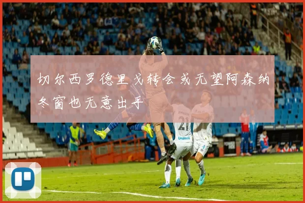 切尔西罗德里戈转会或无望阿森纳冬窗也无意出手