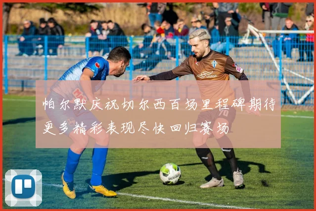 帕尔默庆祝切尔西百场里程碑期待更多精彩表现尽快回归赛场
