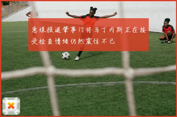意媒报道肇事门将马丁内斯正在接受检查情绪仍然震惊不已