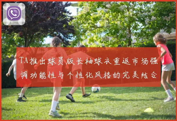 TA推出球员版长袖球衣重返市场强调功能性与个性化风格的完美结合