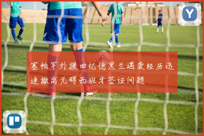 塞帕罕外援回忆德黑兰遇袭经历迅速撤离无碍西班牙签证问题