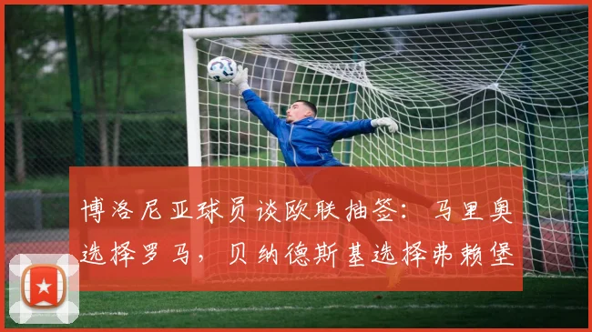 博洛尼亚球员谈欧联抽签：马里奥选择罗马，贝纳德斯基选择弗赖堡