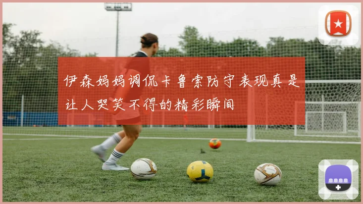 伊森妈妈调侃卡鲁索防守表现真是让人哭笑不得的精彩瞬间