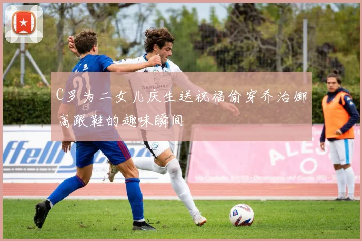 C罗为二女儿庆生送祝福偷穿乔治娜高跟鞋的趣味瞬间