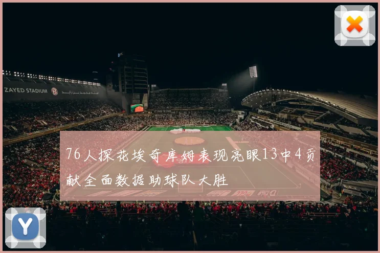 76人探花埃奇库姆表现亮眼13中4贡献全面数据助球队大胜