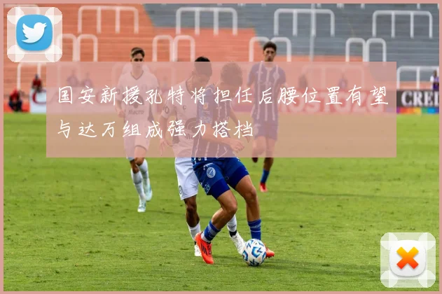 国安新援孔特将担任后腰位置有望与达万组成强力搭档