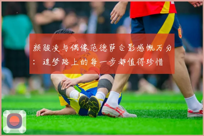 颜骏凌与偶像范德萨合影感慨万分：追梦路上的每一步都值得珍惜