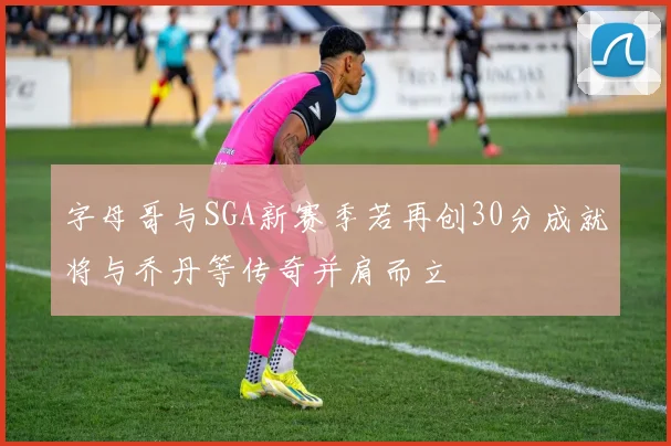 字母哥与SGA新赛季若再创30分成就将与乔丹等传奇并肩而立