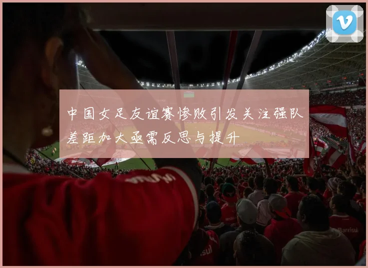 中国女足友谊赛惨败引发关注强队差距加大亟需反思与提升