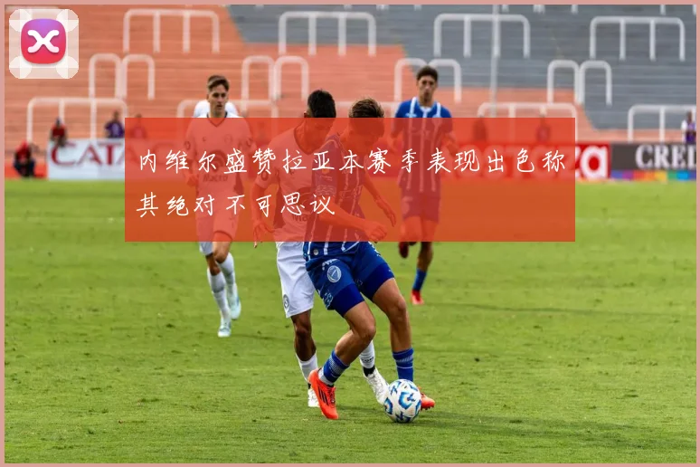 内维尔盛赞拉亚本赛季表现出色称其绝对不可思议