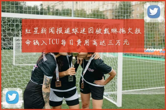红星新闻报道球迷因被戴琳拖欠救命钱入ICU每日费用高达三万元
