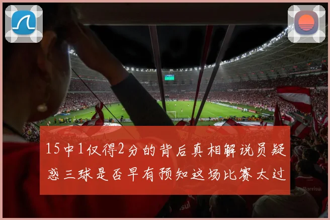 15中1仅得2分的背后真相解说员疑惑三球是否早有预知这场比赛太过抽象